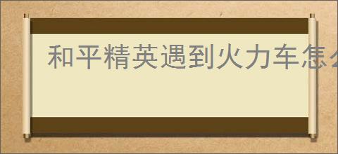 和平精英遇到火力车怎么应对
