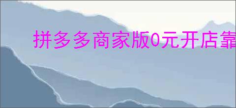 拼多多商家版0元开店靠谱吗？新手如何轻松入驻？