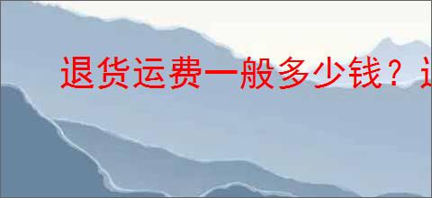 退货运费一般多少钱？退货时有哪些省钱技巧？