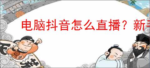 电脑抖音怎么直播？新手必看的直播详细攻略！