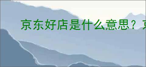 京东好店是什么意思？京东好店消费者信赖的品质之选