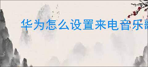 华为怎么设置来电音乐歌曲