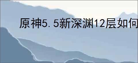 原神5.5新深渊12层如何满星通关