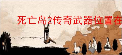 死亡岛2传奇武器位置在哪