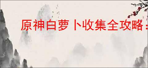 原神白萝卜收集全攻略：轻松达成100%收集率