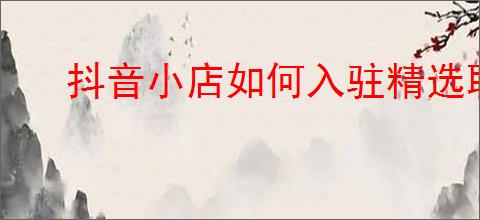 抖音小店如何入驻精选联盟