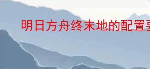 明日方舟终末地的配置要求是什么