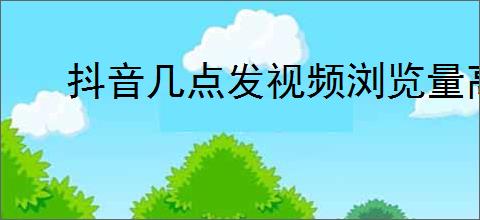 抖音几点发视频浏览量高