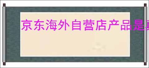 京东海外自营店产品是真的吗？为啥这么便宜？
