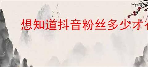 想知道抖音粉丝多少才有收入?分享提高粉丝的方法