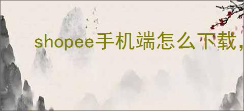 shopee手机端怎么下载,shopee手机端怎么设置中文