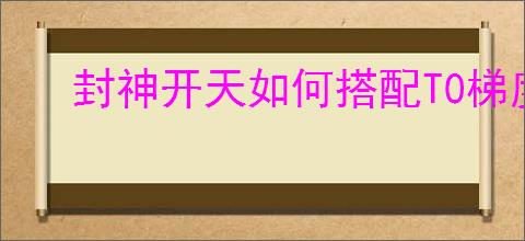 封神开天如何搭配T0梯度阵容