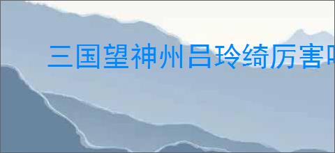 三国望神州吕玲绮厉害吗