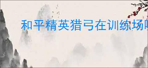 和平精英猎弓在训练场哪里会爆炸