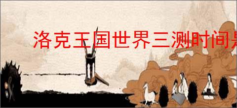 洛克王国世界三测时间是什么时候