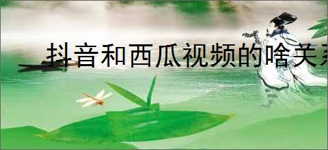 抖音和西瓜视频的啥关系?如何利用这两个平台提升我的视频流量?