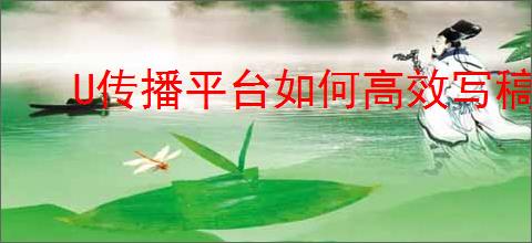 U传播平台如何高效写稿