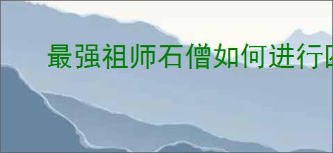 最强祖师石僧如何进行四阶法宝锻造及本命养成